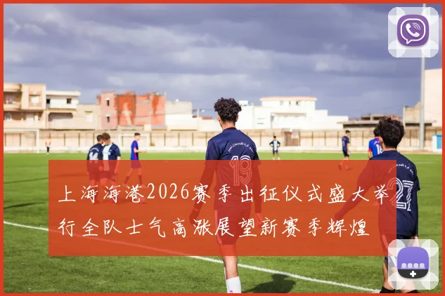 上海海港2026赛季出征仪式盛大举行全队士气高涨展望新赛季辉煌