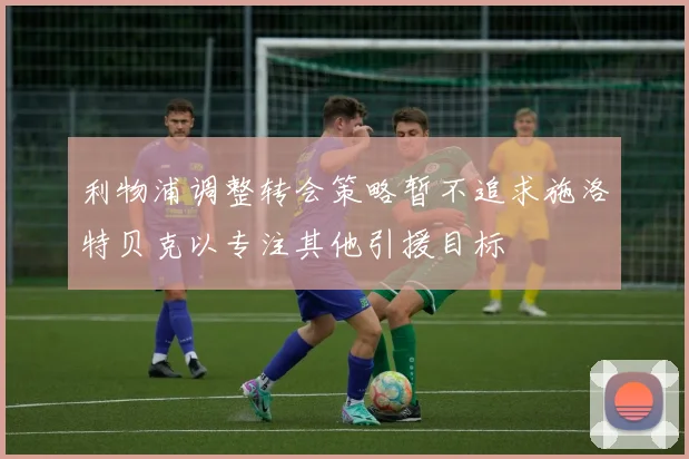 利物浦调整转会策略暂不追求施洛特贝克以专注其他引援目标