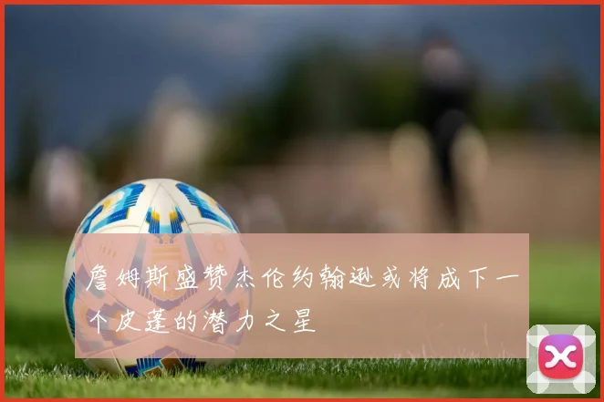 詹姆斯盛赞杰伦约翰逊或将成下一个皮蓬的潜力之星