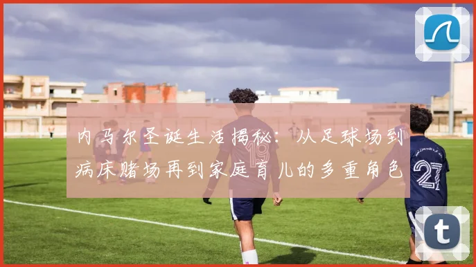 内马尔圣诞生活揭秘：从足球场到病床赌场再到家庭育儿的多重角色