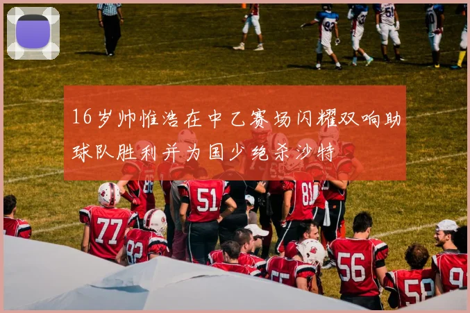 16岁帅惟浩在中乙赛场闪耀双响助球队胜利并为国少绝杀沙特