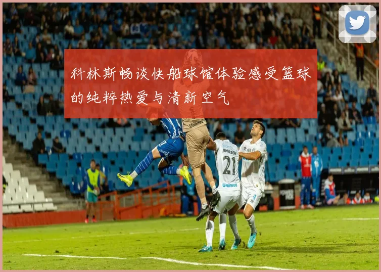 科林斯畅谈快船球馆体验感受篮球的纯粹热爱与清新空气
