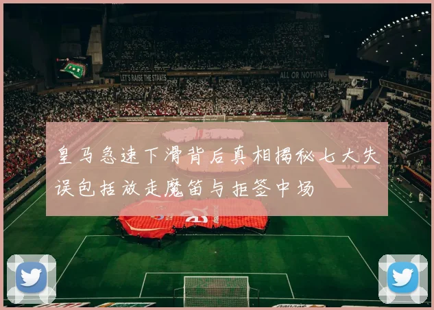 皇马急速下滑背后真相揭秘七大失误包括放走魔笛与拒签中场
