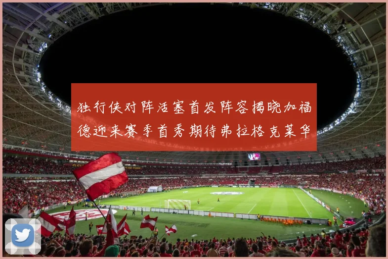 独行侠对阵活塞首发阵容揭晓加福德迎来赛季首秀期待弗拉格克莱华盛顿克里斯蒂表现