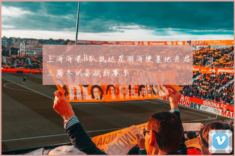 上海海港B队抵达昆明海埂基地开启三周冬训备战新赛季