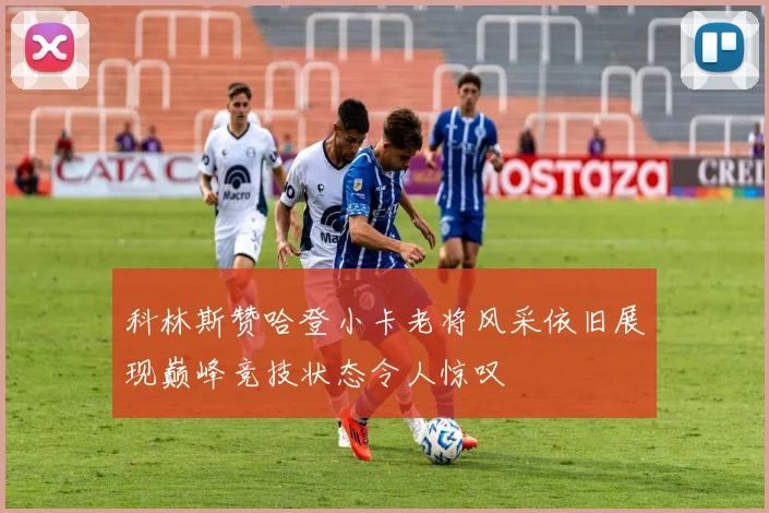 科林斯赞哈登小卡老将风采依旧展现巅峰竞技状态令人惊叹