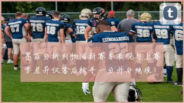 墨菲分析利物浦新赛季表现与上赛季差异仅落后枪手一分并非绝境