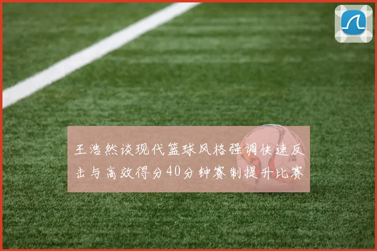 王浩然谈现代篮球风格强调快速反击与高效得分40分钟赛制提升比赛观赏性