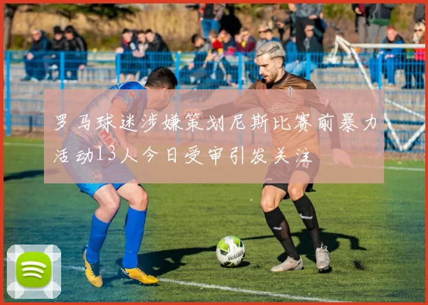 罗马球迷涉嫌策划尼斯比赛前暴力活动13人今日受审引发关注