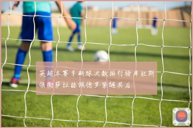 英超本赛季断球次数排行榜库杜斯领衔萨拉赫佩德罗紧随其后