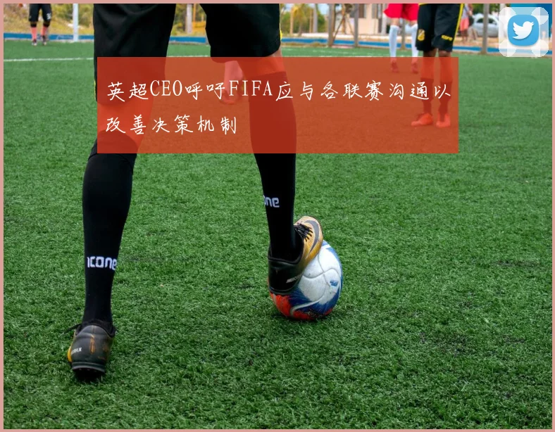 英超CEO呼吁FIFA应与各联赛沟通以改善决策机制