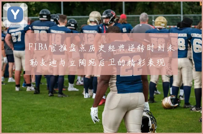 FIBA官推盘点历史经典逆转时刻米勒麦迪与立陶宛后卫的精彩表现