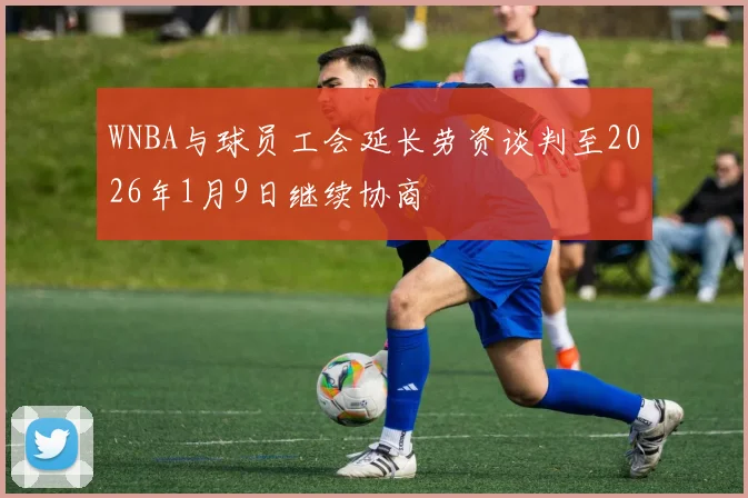 WNBA与球员工会延长劳资谈判至2026年1月9日继续协商
