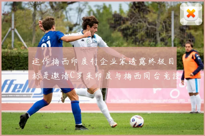 运作梅西印度行企业家透露终极目标是邀请C罗来印度与梅西同台竞技