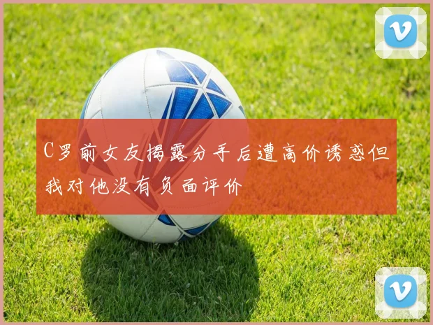 C罗前女友揭露分手后遭高价诱惑但我对他没有负面评价