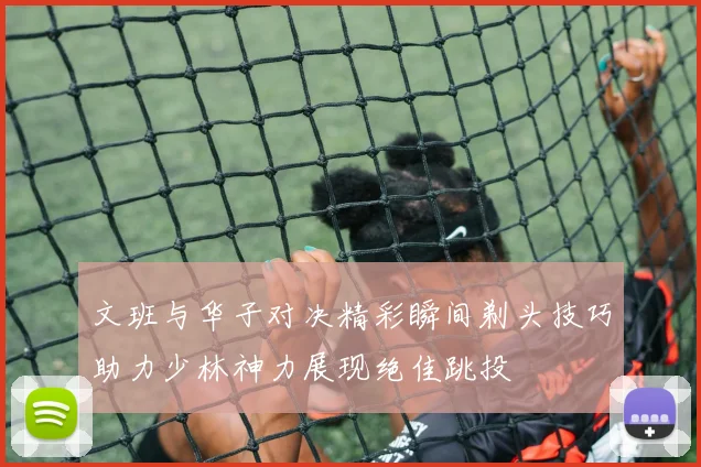 文班与华子对决精彩瞬间剃头技巧助力少林神力展现绝佳跳投