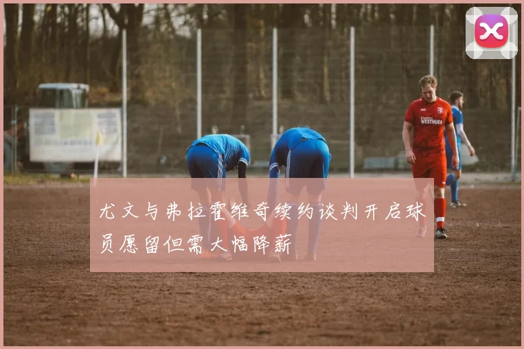 尤文与弗拉霍维奇续约谈判开启球员愿留但需大幅降薪