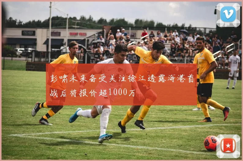 彭啸未来备受关注徐江透露海港首战后将报价超1000万
