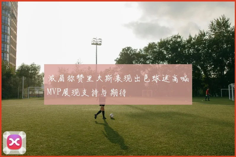 浓眉称赞里夫斯表现出色球迷高喊MVP展现支持与期待
