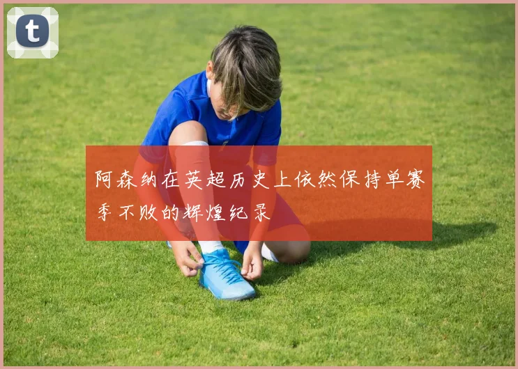 阿森纳在英超历史上依然保持单赛季不败的辉煌纪录