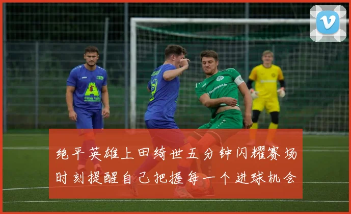绝平英雄上田绮世五分钟闪耀赛场时刻提醒自己把握每一个进球机会