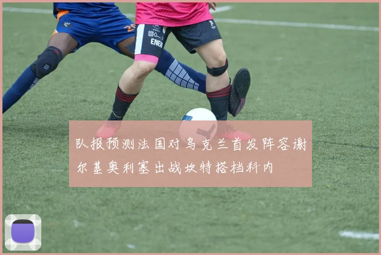 队报预测法国对乌克兰首发阵容谢尔基奥利塞出战坎特搭档科内