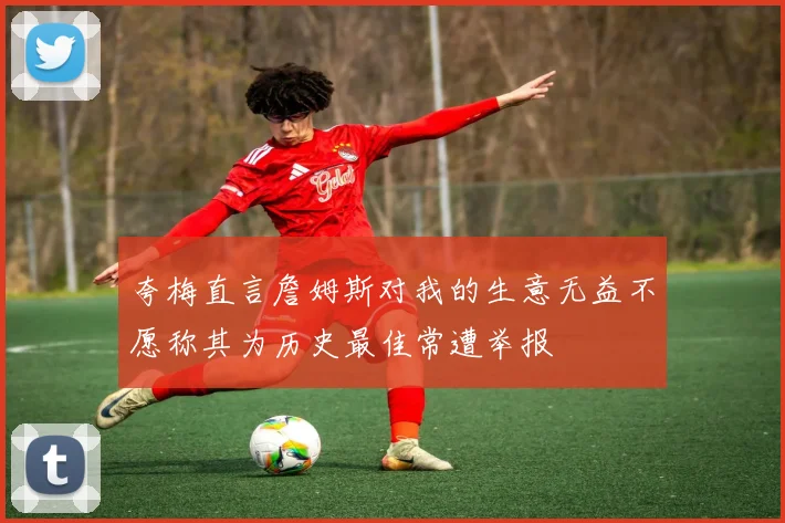 夸梅直言詹姆斯对我的生意无益不愿称其为历史最佳常遭举报