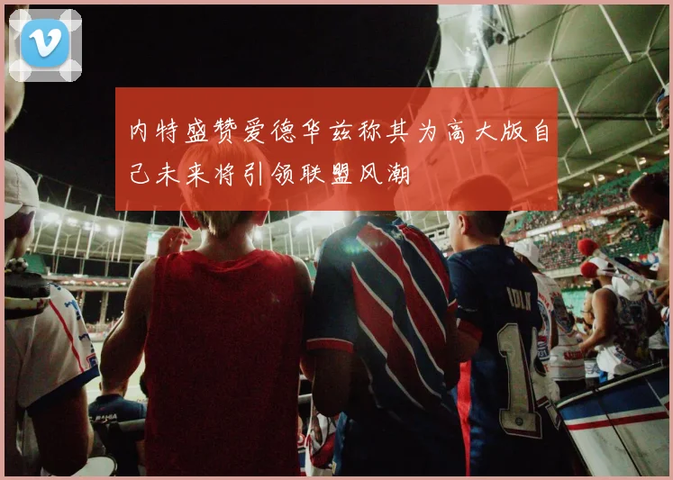 内特盛赞爱德华兹称其为高大版自己未来将引领联盟风潮