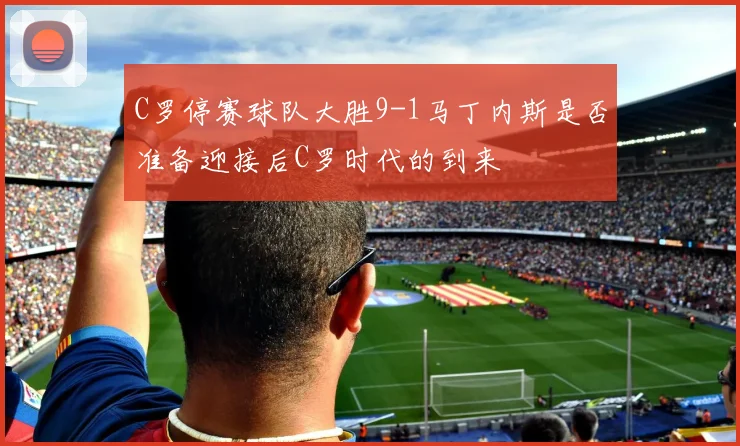 C罗停赛球队大胜9-1马丁内斯是否准备迎接后C罗时代的到来